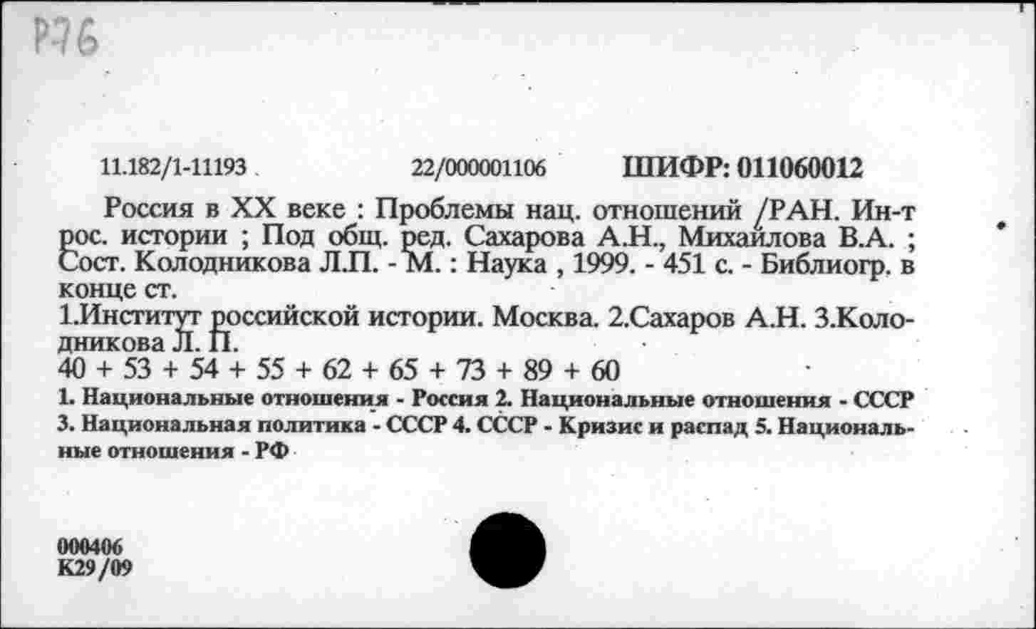 ﻿11.182/1-11193	22/000001106 ШИФР: 011060012
Россия в XX веке : Проблемы нац. отношений /РАН. Ин-т рос. истории ; Под общ. ред. Сахарова А.Н., Михайлова В.А. ; Сост. Колодникова Л.П. - М.: Наука , 1999. - 451 с. - Библиогр. в конце ст.
1.Институт российской истории. Москва. 2.Сахаров А.Н. З.Коло-дникова Л. П.
40 + 53 + 54 + 55 + 62 + 65 + 73 + 89 + 60
1. Национальные отношения - Россия 2. Национальные отношения - СССР 3. Национальная политика - СССР 4. СССР - Кризис и распад 5. Национальные отношения - РФ
000406 К29/09